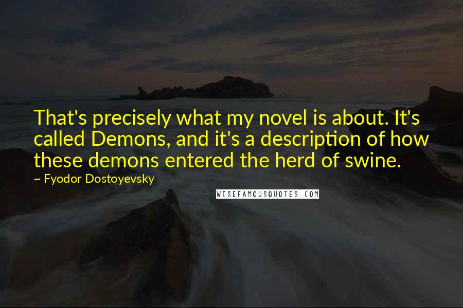 Fyodor Dostoyevsky Quotes: That's precisely what my novel is about. It's called Demons, and it's a description of how these demons entered the herd of swine.