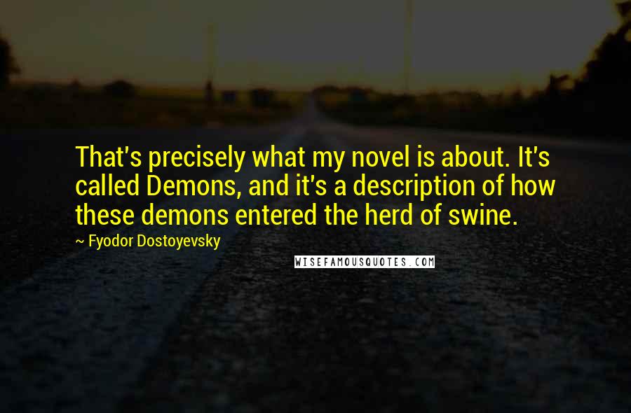 Fyodor Dostoyevsky Quotes: That's precisely what my novel is about. It's called Demons, and it's a description of how these demons entered the herd of swine.