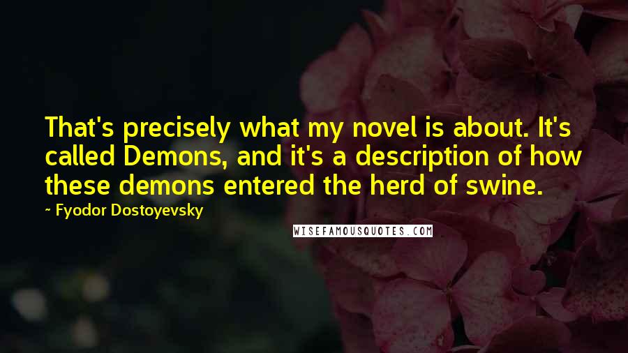Fyodor Dostoyevsky Quotes: That's precisely what my novel is about. It's called Demons, and it's a description of how these demons entered the herd of swine.