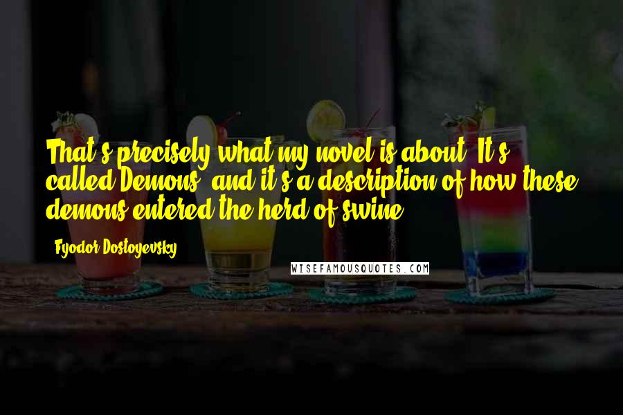 Fyodor Dostoyevsky Quotes: That's precisely what my novel is about. It's called Demons, and it's a description of how these demons entered the herd of swine.