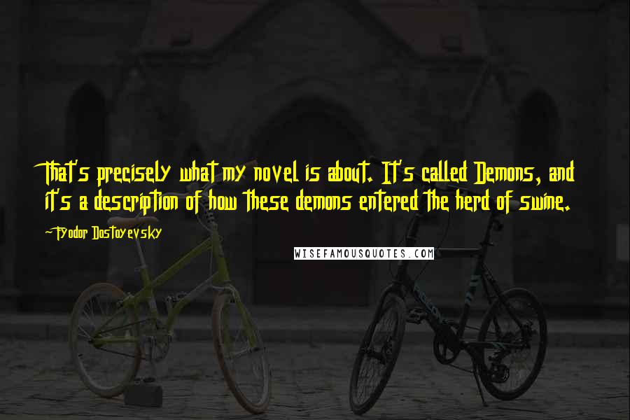 Fyodor Dostoyevsky Quotes: That's precisely what my novel is about. It's called Demons, and it's a description of how these demons entered the herd of swine.