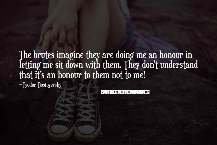 Fyodor Dostoyevsky Quotes: The brutes imagine they are doing me an honour in letting me sit down with them. They don't understand that it's an honour to them not to me!