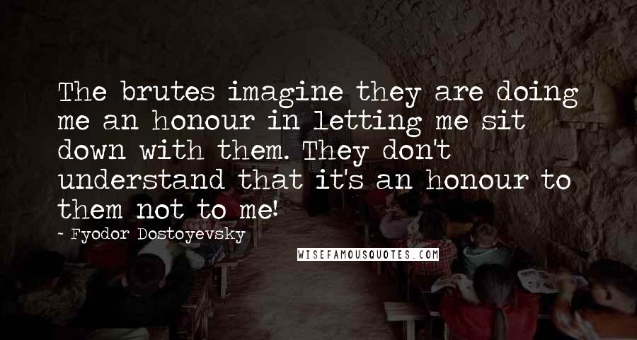 Fyodor Dostoyevsky Quotes: The brutes imagine they are doing me an honour in letting me sit down with them. They don't understand that it's an honour to them not to me!