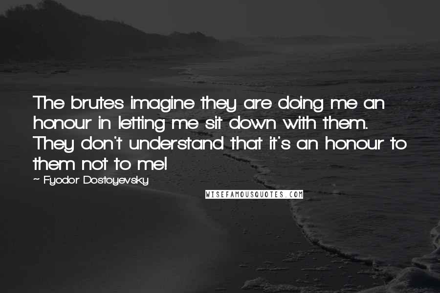 Fyodor Dostoyevsky Quotes: The brutes imagine they are doing me an honour in letting me sit down with them. They don't understand that it's an honour to them not to me!