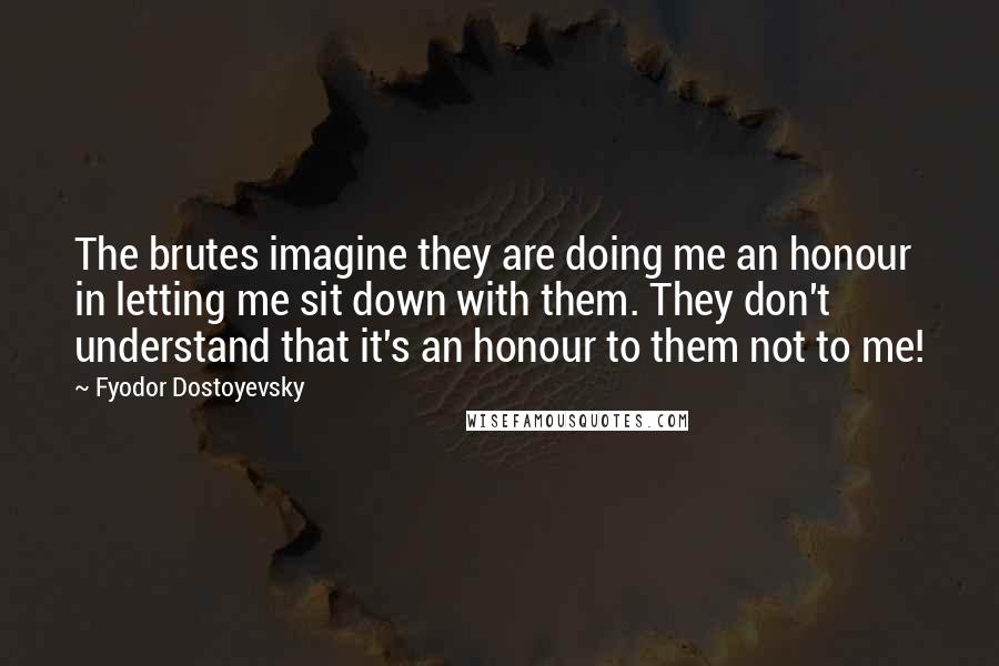Fyodor Dostoyevsky Quotes: The brutes imagine they are doing me an honour in letting me sit down with them. They don't understand that it's an honour to them not to me!