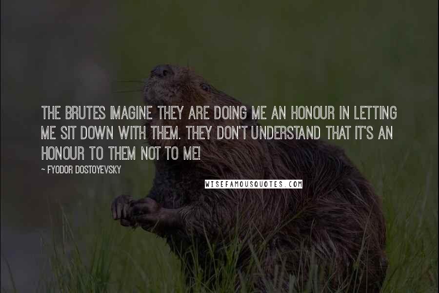 Fyodor Dostoyevsky Quotes: The brutes imagine they are doing me an honour in letting me sit down with them. They don't understand that it's an honour to them not to me!