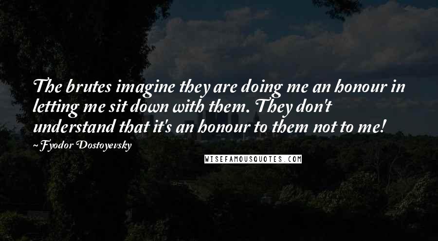 Fyodor Dostoyevsky Quotes: The brutes imagine they are doing me an honour in letting me sit down with them. They don't understand that it's an honour to them not to me!