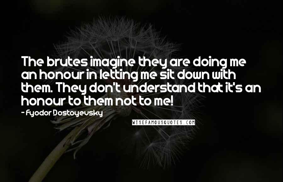 Fyodor Dostoyevsky Quotes: The brutes imagine they are doing me an honour in letting me sit down with them. They don't understand that it's an honour to them not to me!