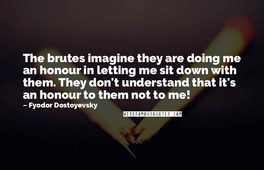 Fyodor Dostoyevsky Quotes: The brutes imagine they are doing me an honour in letting me sit down with them. They don't understand that it's an honour to them not to me!