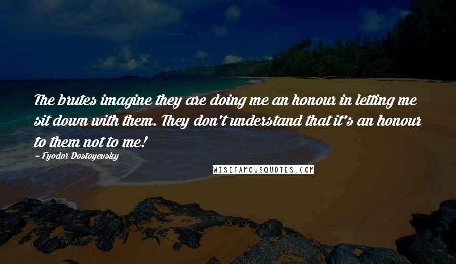 Fyodor Dostoyevsky Quotes: The brutes imagine they are doing me an honour in letting me sit down with them. They don't understand that it's an honour to them not to me!