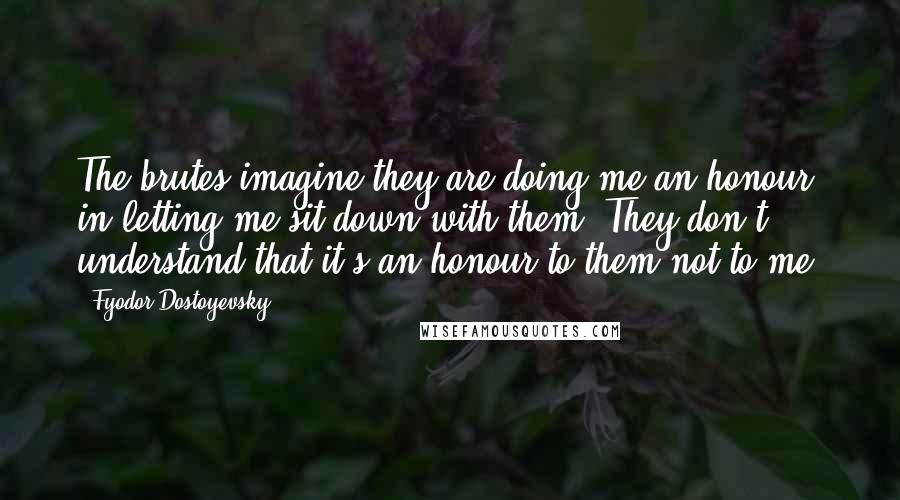 Fyodor Dostoyevsky Quotes: The brutes imagine they are doing me an honour in letting me sit down with them. They don't understand that it's an honour to them not to me!