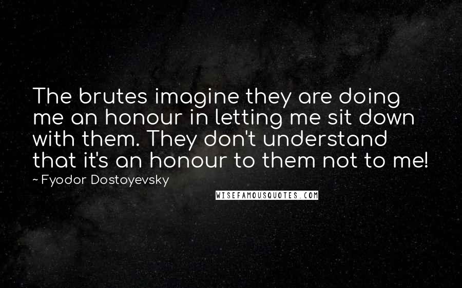 Fyodor Dostoyevsky Quotes: The brutes imagine they are doing me an honour in letting me sit down with them. They don't understand that it's an honour to them not to me!