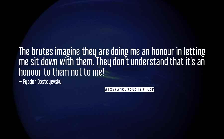 Fyodor Dostoyevsky Quotes: The brutes imagine they are doing me an honour in letting me sit down with them. They don't understand that it's an honour to them not to me!