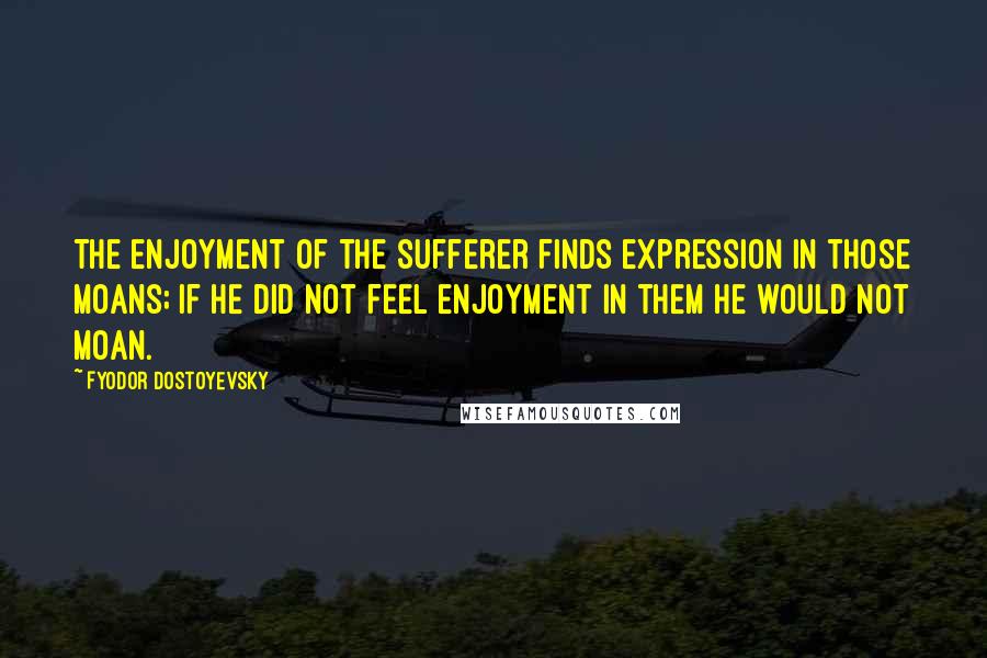 Fyodor Dostoyevsky Quotes: The enjoyment of the sufferer finds expression in those moans; if he did not feel enjoyment in them he would not moan.