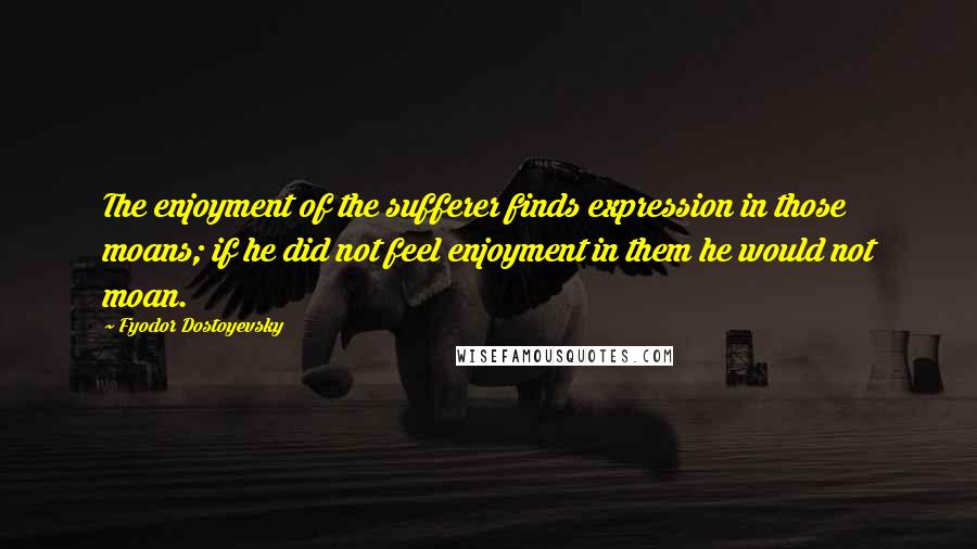 Fyodor Dostoyevsky Quotes: The enjoyment of the sufferer finds expression in those moans; if he did not feel enjoyment in them he would not moan.