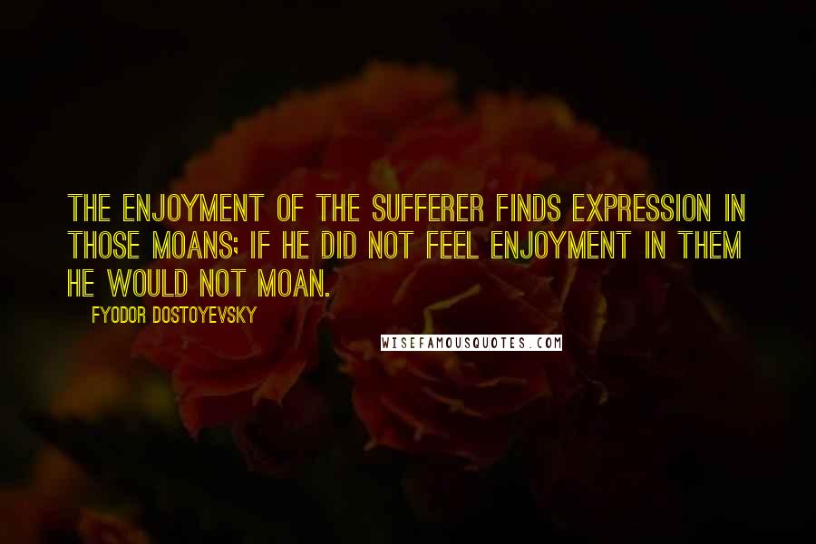 Fyodor Dostoyevsky Quotes: The enjoyment of the sufferer finds expression in those moans; if he did not feel enjoyment in them he would not moan.