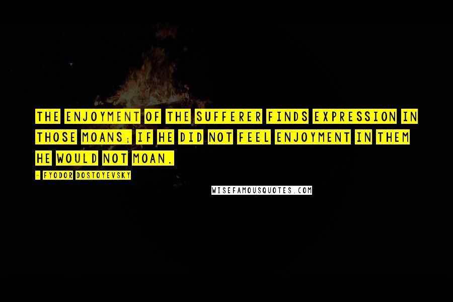 Fyodor Dostoyevsky Quotes: The enjoyment of the sufferer finds expression in those moans; if he did not feel enjoyment in them he would not moan.