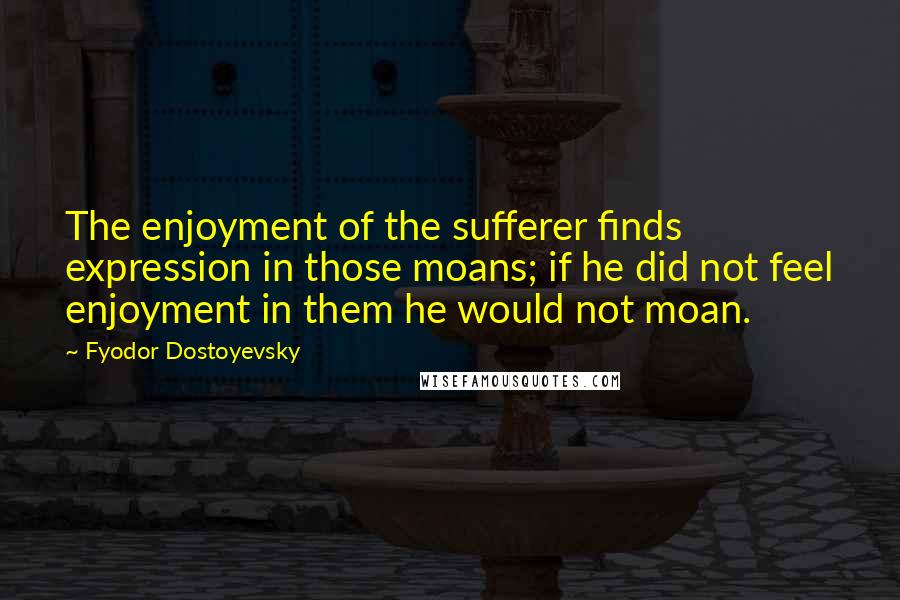 Fyodor Dostoyevsky Quotes: The enjoyment of the sufferer finds expression in those moans; if he did not feel enjoyment in them he would not moan.