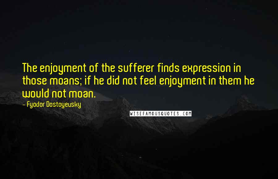 Fyodor Dostoyevsky Quotes: The enjoyment of the sufferer finds expression in those moans; if he did not feel enjoyment in them he would not moan.