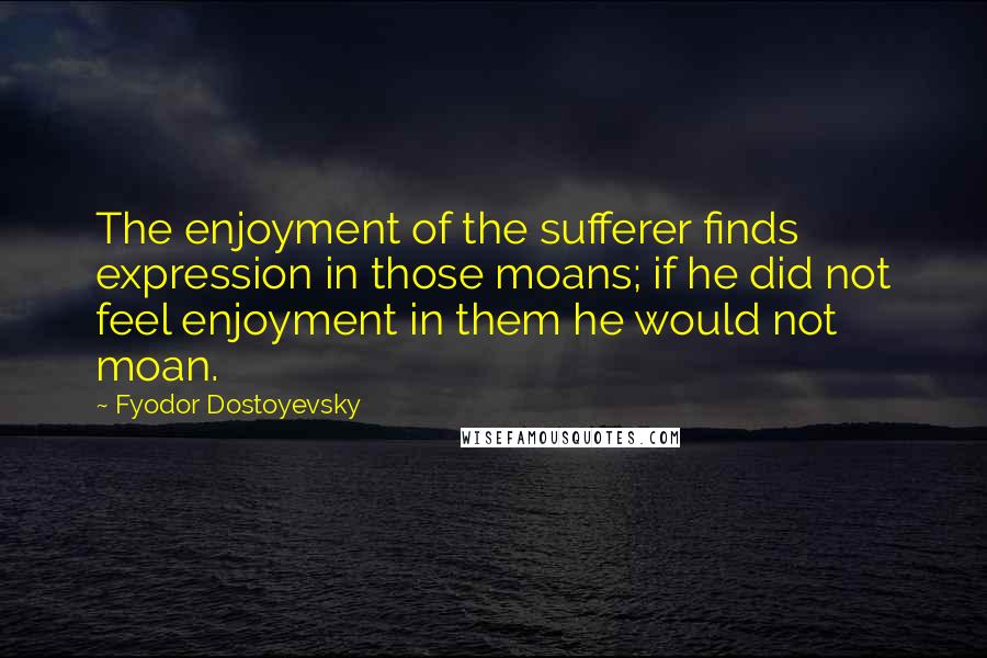 Fyodor Dostoyevsky Quotes: The enjoyment of the sufferer finds expression in those moans; if he did not feel enjoyment in them he would not moan.