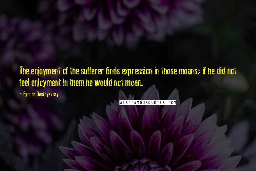 Fyodor Dostoyevsky Quotes: The enjoyment of the sufferer finds expression in those moans; if he did not feel enjoyment in them he would not moan.
