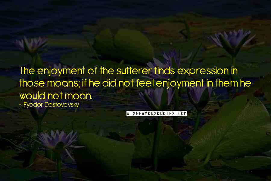 Fyodor Dostoyevsky Quotes: The enjoyment of the sufferer finds expression in those moans; if he did not feel enjoyment in them he would not moan.
