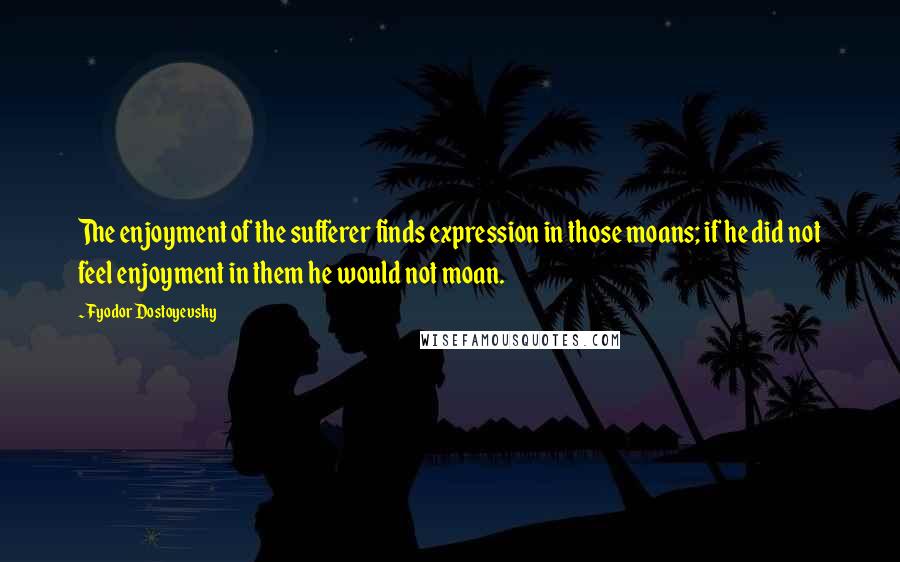 Fyodor Dostoyevsky Quotes: The enjoyment of the sufferer finds expression in those moans; if he did not feel enjoyment in them he would not moan.