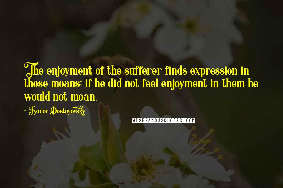 Fyodor Dostoyevsky Quotes: The enjoyment of the sufferer finds expression in those moans; if he did not feel enjoyment in them he would not moan.
