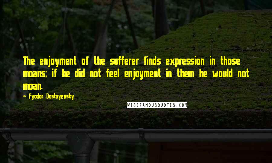 Fyodor Dostoyevsky Quotes: The enjoyment of the sufferer finds expression in those moans; if he did not feel enjoyment in them he would not moan.