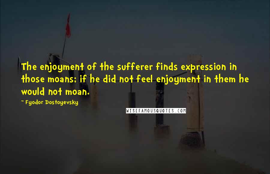 Fyodor Dostoyevsky Quotes: The enjoyment of the sufferer finds expression in those moans; if he did not feel enjoyment in them he would not moan.