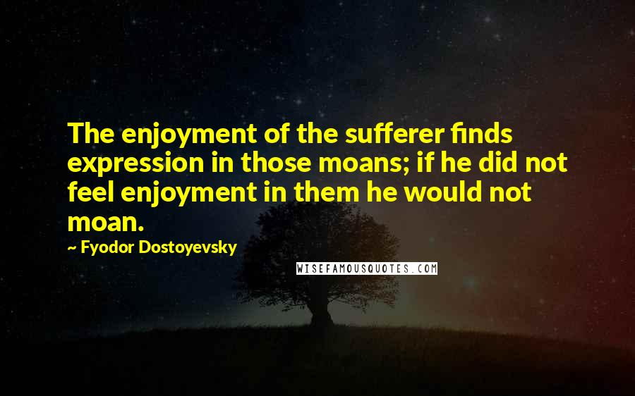 Fyodor Dostoyevsky Quotes: The enjoyment of the sufferer finds expression in those moans; if he did not feel enjoyment in them he would not moan.