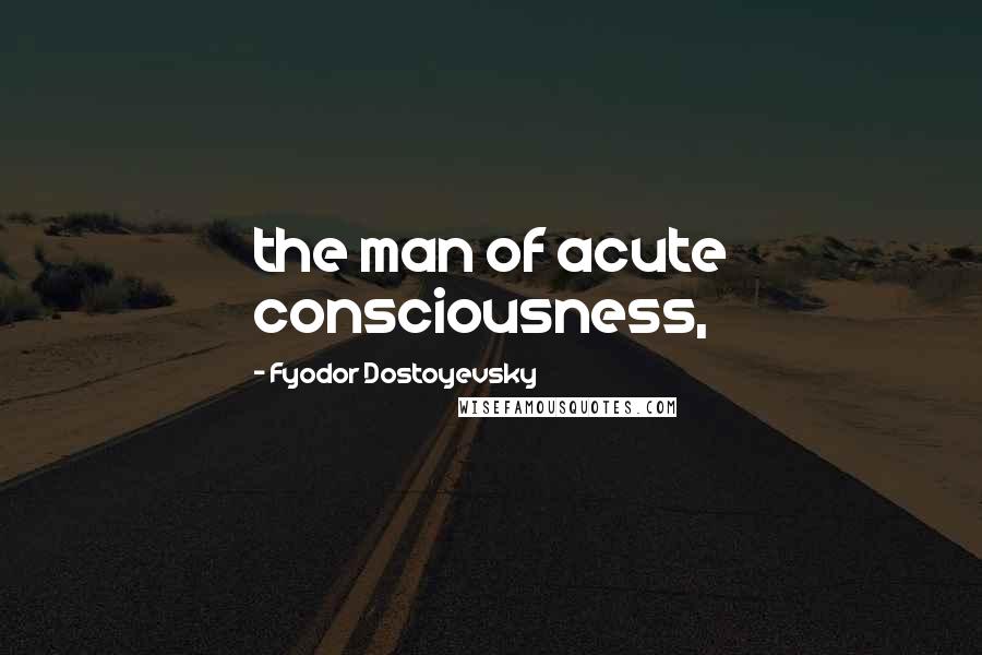 Fyodor Dostoyevsky Quotes: the man of acute consciousness,