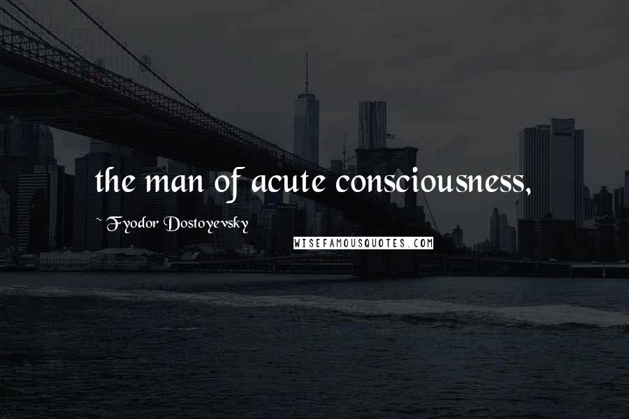 Fyodor Dostoyevsky Quotes: the man of acute consciousness,