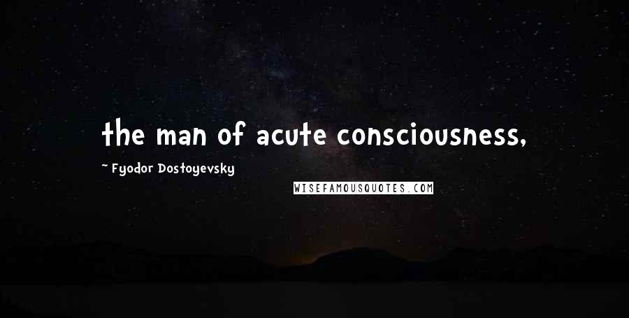 Fyodor Dostoyevsky Quotes: the man of acute consciousness,