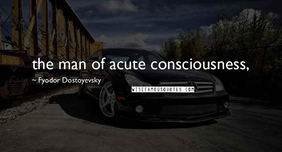 Fyodor Dostoyevsky Quotes: the man of acute consciousness,