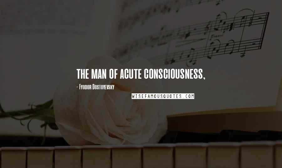 Fyodor Dostoyevsky Quotes: the man of acute consciousness,