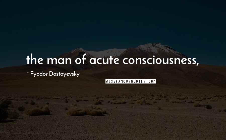 Fyodor Dostoyevsky Quotes: the man of acute consciousness,