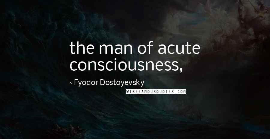 Fyodor Dostoyevsky Quotes: the man of acute consciousness,