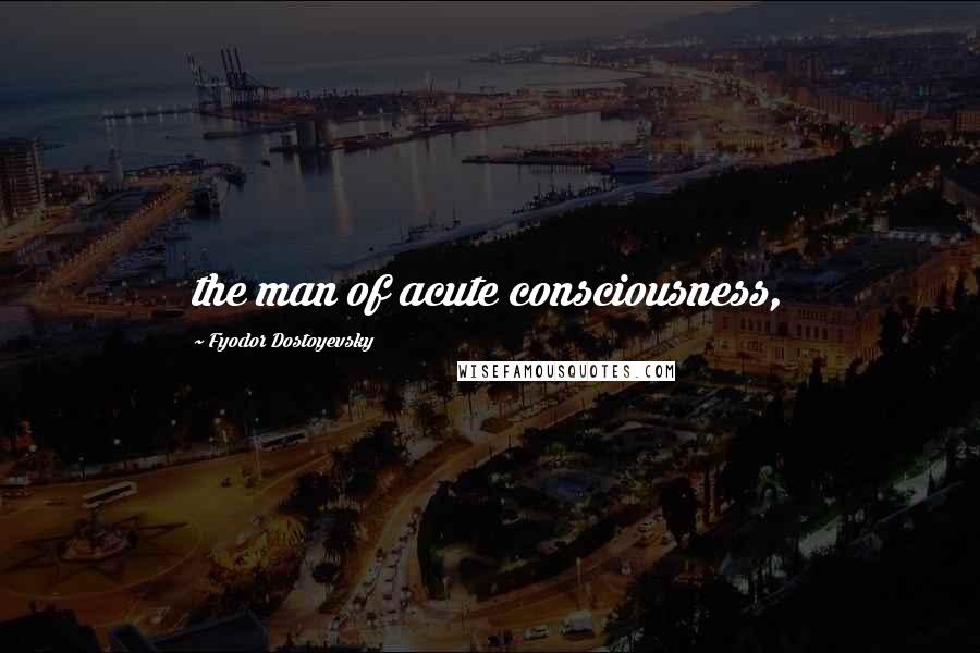 Fyodor Dostoyevsky Quotes: the man of acute consciousness,