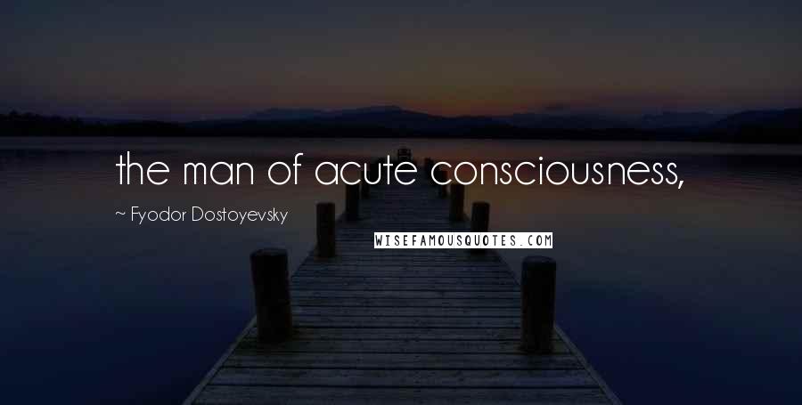 Fyodor Dostoyevsky Quotes: the man of acute consciousness,