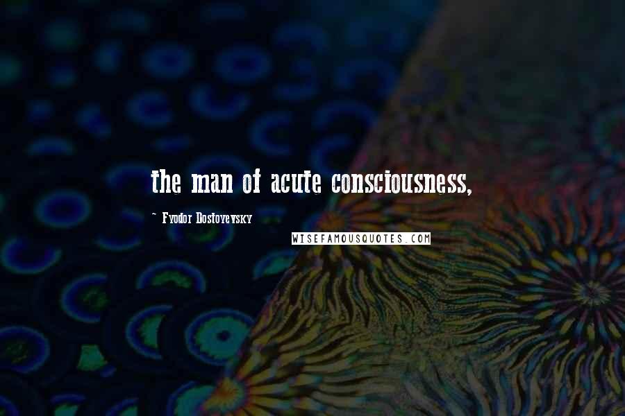 Fyodor Dostoyevsky Quotes: the man of acute consciousness,