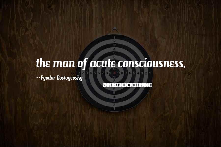 Fyodor Dostoyevsky Quotes: the man of acute consciousness,