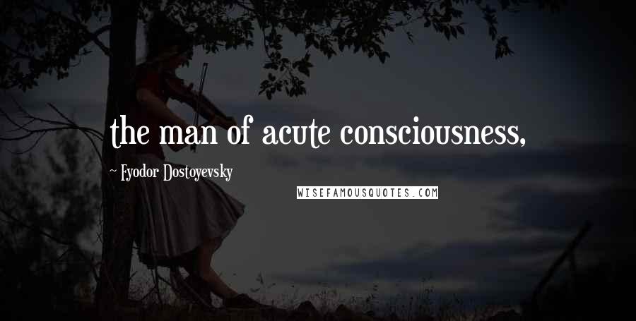 Fyodor Dostoyevsky Quotes: the man of acute consciousness,