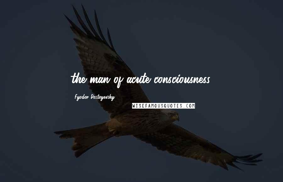 Fyodor Dostoyevsky Quotes: the man of acute consciousness,