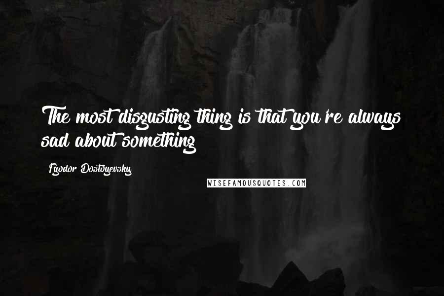 Fyodor Dostoyevsky Quotes: The most disgusting thing is that you're always sad about something!