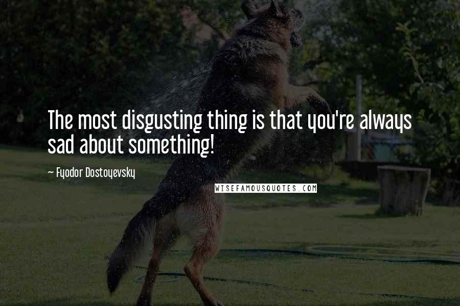 Fyodor Dostoyevsky Quotes: The most disgusting thing is that you're always sad about something!