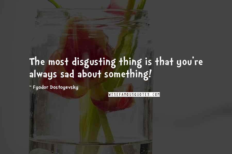 Fyodor Dostoyevsky Quotes: The most disgusting thing is that you're always sad about something!