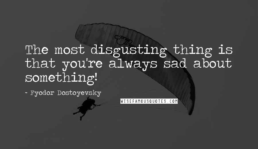 Fyodor Dostoyevsky Quotes: The most disgusting thing is that you're always sad about something!