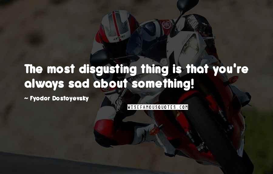 Fyodor Dostoyevsky Quotes: The most disgusting thing is that you're always sad about something!