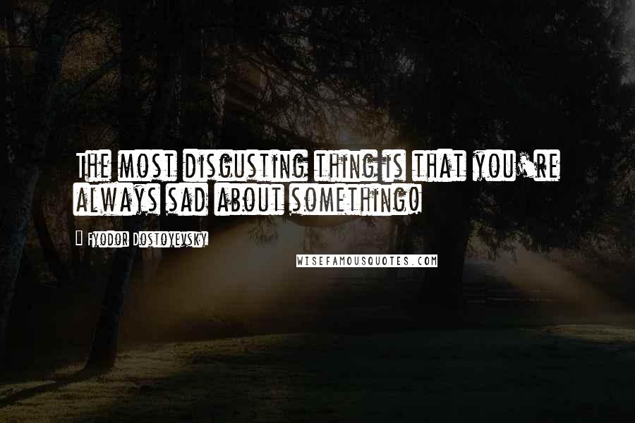 Fyodor Dostoyevsky Quotes: The most disgusting thing is that you're always sad about something!